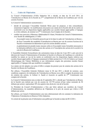 AFRIC INDUSTRIES SA                                                                    Introduction en bourse



I.        Cadre de l’Opération
Le Conseil d’Administration d’Afric Industries SA a décidé, en date du 18 avril 2011, de
l’introduction en Bourse de la Société au 3ème compartiment de la Bourse de Casablanca par voie de
cession d’actions.
Le Conseil d’Administration susmentionné a :
▪    décidé de convoquer l’Assemblée Générale Mixte pour lui proposer, à titre extraordinaire,
     notamment d’apporter les modifications nécessaires aux statuts de la Société afin de les mettre en
     conformité avec les dispositions légales applicables aux sociétés faisant appel public à l’épargne
     et, à titre ordinaire, de nommer un 2ème Commissaire Aux Comptes de la Société ;
▪    conféré tous pouvoirs à Monsieur Abdelouahed El Alami, Président du Conseil d’Administration,
     avec faculté de subdélégation, à l’effet :
      - d’accomplir toutes les formalités prescrits par la loi dans le cadre de l’introduction en Bourse ;
      - de fixer l’ensemble des modalités d’introduction en Bourse par voie de cession d’actions de la
        Société et notamment de déterminer le prix de cession desdites actions ;
      - et généralement de prendre toutes mesures utiles et d’accomplir toutes formalités nécessaires à
        la réalisation définitive de la cession des actions et à l’inscription des actions de la société à la
        cote de la Bourse de Casablanca.
L’Assemblée Générale Extraordinaire des actionnaires tenue en date du 4 mai 2011 a pris acte de la
décision du Conseil d’Administration d’introduire la Société à la Bourse de Casablanca et a décidé de
modifier les statuts en vue de les mettre en conformité avec les dispositions légales relatives aux
sociétés faisant appel public à l’épargne notamment le Dahir portant loi n°1-93-212 relative au Conseil
Déontologique des Valeurs Mobilières et aux informations exigées des personnes morales faisant
appel public à l’épargne telle que modifiée et complétée.
Les statuts ont été adoptés avec prise d’effet à compter du premier jour de cotation des actions de la
Société à la Bourse de Casablanca.
Par ailleurs, l’Assemblée Générale Ordinaire tenue le 04 mai 2011 a décidé de nommer, sous
conditions suspensive de réalisation de l’introduction en Bourse avec effet à compter du premier jour
de cotation des actions, le Cabinet A. Saaidi et Associés en qualité de 2ème Commissaire aux
comptes de la Société.
Le Conseil d’Administration tenu en date du 22 septembre 2011 a décidé que l’introduction en Bourse
de la Société sera réalisée par voie de cession de 110 770 actions (d’une valeur nominale de 50
dirhams par action) représentant 38% du capital et des droits de vote de la Société.
Le Président du Conseil d’Administration a fixé, par lettre adressé aux membres du Conseil
d’Administration, les modalités définitives de l’Opération et le prix de cession qui s’élève à 240
dirhams par action.
Par ailleurs, un Conseil d’Administration sera tenu ultérieurement afin de constater la réalisation de
l’Opération d’introduction en Bourse d’Afric Industries.
Un extrait de la présente note d’information sera publié par la Société en date du 08/12/2011.




Note d’Information                                                                                        30
 