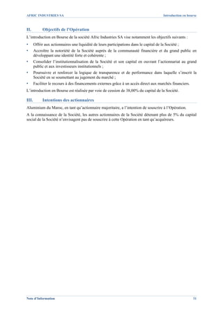AFRIC INDUSTRIES SA                                                                       Introduction en bourse



II.         Objectifs de l’Opération
L’introduction en Bourse de la société Afric Industries SA vise notamment les objectifs suivants :
▪      Offrir aux actionnaires une liquidité de leurs participations dans le capital de la Société ;
▪      Accroître la notoriété de la Société auprès de la communauté financière et du grand public en
       développant une identité forte et cohérente ;
▪      Consolider l’institutionnalisation de la Société et son capital en ouvrant l’actionnariat au grand
       public et aux investisseurs institutionnels ;
▪      Poursuivre et renforcer la logique de transparence et de performance dans laquelle s’inscrit la
       Société en se soumettant au jugement du marché ;
▪      Faciliter le recours à des financements externes grâce à un accès direct aux marchés financiers.
L’introduction en Bourse est réalisée par voie de cession de 38,00% du capital de la Société.

III.        Intentions des actionnaires
Aluminium du Maroc, en tant qu’actionnaire majoritaire, a l’intention de souscrire à l’Opération.
A la connaissance de la Société, les autres actionnaires de la Société détenant plus de 5% du capital
social de la Société n’envisagent pas de souscrire à cette Opération en tant qu’acquéreurs.




Note d’Information                                                                                           31
 