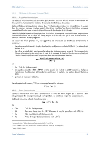 Afric Industries SA                                                                             Introduction en bourse



VII.1.          Méthode du Dividend Discount Model

VII.1.1. Rappel méthodologique
La méthode d’actualisation des dividendes (ou Dividend discount Model) mesure le rendement des
fonds propres d’une entreprise en terme de capacité distributive de dividendes.
Cette méthode est principalement utilisée dans l’évaluation des sociétés très peu endettées et opérant
dans des marchés matures. Lesdites sociétés bénéficient en effet d’une bonne visibilité en termes de
capacité bénéficiaire et de trésorerie disponible pour la distribution de dividendes.
La méthode DDM repose sur des projections de résultats nets et prend en considération les principaux
facteurs qui influent sur la valeur des fonds propres de la Société, tels que le taux de distribution, la
structure financière et le risque propre.
La valeur des fonds propres (Vfp) est approchée en actualisant les dividendes prévisionnels et
comprend :
▪       La valeur actualisée des dividendes distribuables sur l’horizon explicite 2012p-2015p (désignée ci-
        après « Va ») ;
▪       La valeur terminale (Vt) représentant la valeur des fonds propres au terme de l’horizon explicite.
        Elle est généralement déterminée sur la base de la méthode de Gordon Shapiro par actualisation à
        l’infini d’un dividende normatif progressant à un taux de croissance normatif.



Où :
▪       Cfp : Coût des fonds propres ;
▪       Dividende normatif : 6 511 MMAD, soit le résultat net réalisé en 2015p retraité de l’effet de
        l’abattement fiscal inhérent à l’introduction en Bourse1 et multiplié par un taux de distribution de
        100% ;
▪       g : Taux de croissance à l’infini.


La valeur des fonds propres (Vfp) est obtenue de la manière suivante :


VII.1.2. Taux d’actualisation
Le taux d’actualisation utilisé pour l’estimation de la valeur des fonds propres par la méthode DDM
est égal au coût des fonds propres (Cfp), correspondant à la rentabilité exigée par les actionnaires.
Ledit coût est estimé selon la formule suivante :


Où :
▪       Cfp             : Coût des fonds propres ;
▪       Rf              : Taux sans risque (taux des BDT 10 ans sur le marché secondaire, soit 4,20%2) ;
▪       Be              : Bêta endetté (voir calcul ci-dessous) ;
▪       Ra              : Prime de risque du marché actions (soit 7,1%3).


1
    Le taux effectif de l’IS hors abattement fiscal est estimé à 28,8% en 2015p.
2
    Source : BMCE Capital (taux observé sur le marché secondaire en date du 05 décembre 2011)
3
    Source : BMCE Capital.



Note d’Information                                                                                                 38
 