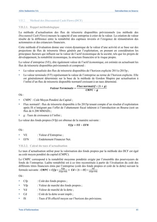 Afric Industries SA                                                                   Introduction en bourse



VII.2.    Method des Discounted Cash Flows (DCF)

VII.2.1. Rappel méthodologique
La méthode d’actualisation des flux de trésorerie disponibles prévisionnels (ou méthode des
Discounted Cash Flows) mesure la capacité d’une entreprise à créer de la valeur. La création de valeur
résulte de la différence entre la rentabilité des capitaux investis et l’exigence de rémunération des
actionnaires et des créanciers financiers.
Cette méthode d’évaluation donne une vision dynamique de la valeur d’une activité et se base sur des
projections de flux de trésorerie libres générés par l’exploitation, en prenant en considération les
principaux facteurs qui influent sur la valeur de l’actif économique de la société, tels que les projets de
développement, la rentabilité économique, la structure financière et le risque propre.
La valeur d’entreprise (VE), dite également valeur de l’actif économique, est estimée en actualisant les
flux de trésorerie disponibles prévisionnels et comprend :
▪   La valeur actualisée des flux de trésorerie disponibles de l’horizon explicite 2011e-2015p ;
▪   La valeur terminale (VT) représentant la valeur de l’entreprise au terme de l’horizon explicite. Elle
    est généralement déterminée sur la base de la méthode de Gordon Shapiro par actualisation à
    l’infini d’un flux de trésorerie disponible normatif croissant à un taux déterminé.



Où :
▪   CMPC : Coût Moyen Pondéré du Capital ;
▪   Flux normatif : flux de trésorerie disponible à fin 2015p tenant compte d’un résultat d’exploitation
    après IS n’intégrant pas l’effet de l’abattement fiscal inhérent à l’introduction en Bourse (soit un
    flux de 6 208 MMAD) ;
▪   g : Taux de croissance à l’infini ;
La valeur des fonds propres (Vfp) est obtenue de la manière suivante :


Où :
▪   VE           : Valeur d’Entreprise ;
▪   EFN          : Endettement Financier Net.

VII.2.2. Calcul du taux d’actualisation
Le taux d’actualisation utilisé pour la valorisation des fonds propres par la méthode des DCF est égal
au coût moyen pondéré du capital (CMPC).
Le CMPC correspond à la rentabilité moyenne pondérée exigée par l’ensemble des pourvoyeurs de
fonds de l’entreprise. Ladite rentabilité est à ce titre reconstituée à partir de l’évaluation du coût des
différents titres financiers émis par l’entreprise (coût des fonds propres et coût de la dette) suivant la
formule suivante :

Où :
▪   Cfp          : Coût des fonds propres ;
▪   Vfp          : Valeur de marché des fonds propres ;
▪   Vd           : Valeur de marché de la dette ;
▪   Cd           : Coût de la dette avant impôt ;
▪   IS           : Taux d’IS effectif moyen sur l’horizon des prévisions.


Note d’Information                                                                                       41
 