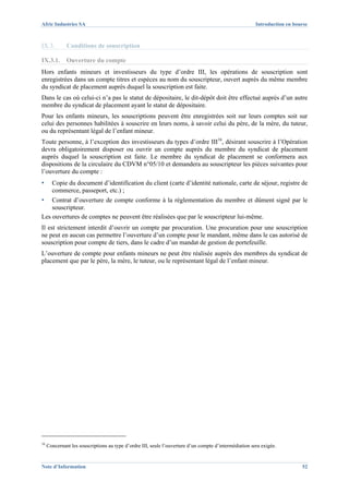 Afric Industries SA                                                                                     Introduction en bourse



IX.3.         Conditions de souscription

IX.3.1.       Ouverture du compte
Hors enfants mineurs et investisseurs du type d’ordre III, les opérations de souscription sont
enregistrées dans un compte titres et espèces au nom du souscripteur, ouvert auprès du même membre
du syndicat de placement auprès duquel la souscription est faite.
Dans le cas où celui-ci n’a pas le statut de dépositaire, le dit-dépôt doit être effectué auprès d’un autre
membre du syndicat de placement ayant le statut de dépositaire.
Pour les enfants mineurs, les souscriptions peuvent être enregistrées soit sur leurs comptes soit sur
celui des personnes habilitées à souscrire en leurs noms, à savoir celui du père, de la mère, du tuteur,
ou du représentant légal de l’enfant mineur.
Toute personne, à l’exception des investisseurs du types d’ordre III16, désirant souscrire à l’Opération
devra obligatoirement disposer ou ouvrir un compte auprès du membre du syndicat de placement
auprès duquel la souscription est faite. Le membre du syndicat de placement se conformera aux
dispositions de la circulaire du CDVM n°05/10 et demandera au souscripteur les pièces suivantes pour
l’ouverture du compte :
▪      Copie du document d’identification du client (carte d’identité nationale, carte de séjour, registre de
       commerce, passeport, etc.) ;
▪   Contrat d’ouverture de compte conforme à la réglementation du membre et dûment signé par le
    souscripteur.
Les ouvertures de comptes ne peuvent être réalisées que par le souscripteur lui-même.
Il est strictement interdit d’ouvrir un compte par procuration. Une procuration pour une souscription
ne peut en aucun cas permettre l’ouverture d’un compte pour le mandant, même dans le cas autorisé de
souscription pour compte de tiers, dans le cadre d’un mandat de gestion de portefeuille.
L’ouverture de compte pour enfants mineurs ne peut être réalisée auprès des membres du syndicat de
placement que par le père, la mère, le tuteur, ou le représentant légal de l’enfant mineur.




16
     Concernant les souscriptions au type d’ordre III, seule l’ouverture d’un compte d’intermédiation sera exigée.


Note d’Information                                                                                                         52
 