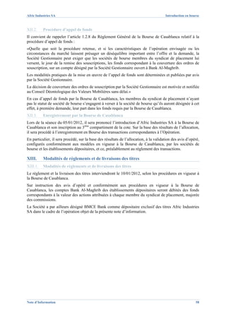 Afric Industries SA                                                                    Introduction en bourse



XII.2.    Procédure d’appel de fonds
Il convient de rappeler l’article 1.2.8 du Règlement Général de la Bourse de Casablanca relatif à la
procédure d’appel de fonds :
«Quelle que soit la procédure retenue, et si les caractéristiques de l’opération envisagée ou les
circonstances du marché laissent présager un déséquilibre important entre l’offre et la demande, la
Société Gestionnaire peut exiger que les sociétés de bourse membres du syndicat de placement lui
versent, le jour de la remise des souscriptions, les fonds correspondant à la couverture des ordres de
souscription, sur un compte désigné par la Société Gestionnaire ouvert à Bank Al-Maghrib.
Les modalités pratiques de la mise en œuvre de l’appel de fonds sont déterminées et publiées par avis
par la Société Gestionnaire.
La décision de couverture des ordres de souscription par la Société Gestionnaire est motivée et notifiée
au Conseil Déontologique des Valeurs Mobilières sans délai.»
En cas d’appel de fonds par la Bourse de Casablanca, les membres du syndicat de placement n’ayant
pas le statut de société de bourse s’engagent à verser à la société de bourse qu’ils auront désignée à cet
effet, à première demande, leur part dans les fonds requis par la Bourse de Casablanca.
XII.3.    Enregistrement par la Bourse de Casablanca
Lors de la séance du 05/01/2012, il sera prononcé l’introduction d’Afric Industries SA à la Bourse de
Casablanca et son inscription au 3ème compartiment de la cote. Sur la base des résultats de l’allocation,
il sera procédé à l’enregistrement en Bourse des transactions correspondantes à l’Opération.
En particulier, il sera procédé, sur la base des résultats de l’allocation, à la validation des avis d’opéré,
configurés conformément aux modèles en vigueur à la Bourse de Casablanca, par les sociétés de
bourse et les établissements dépositaires, et ce, préalablement au règlement des transactions.

XIII.     Modalités de règlements et de livraisons des titres
XIII.1.   Modalités de règlements et de livraisons des titres
Le règlement et la livraison des titres interviendront le 10/01/2012, selon les procédures en vigueur à
la Bourse de Casablanca.
Sur instruction des avis d’opéré et conformément aux procédures en vigueur à la Bourse de
Casablanca, les comptes Bank Al-Maghrib des établissements dépositaires seront débités des fonds
correspondants à la valeur des actions attribuées à chaque membre du syndicat de placement, majorée
des commissions.
La Société a par ailleurs désigné BMCE Bank comme dépositaire exclusif des titres Afric Industries
SA dans le cadre de l’opération objet de la présente note d’information.




Note d’Information                                                                                        58
 