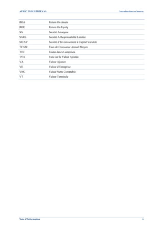 AFRIC INDUSTRIES SA                                                 Introduction en bourse



ROA                   Return On Assets
ROE                   Return On Equity
SA                    Société Anonyme
SARL                  Société A Responsabilité Limitée
SICAV                 Société d’Investissement à Capital Variable
TCAM                  Taux de Croissance Annuel Moyen
TTC                   Toutes taxes Comprises
TVA                   Taxe sur la Valeur Ajoutée
VA                    Valeur Ajoutée
VE                    Valeur d’Entreprise
VNC                   Valeur Nette Comptable
VT                    Valeur Terminale




Note d’Information                                                                      6
 