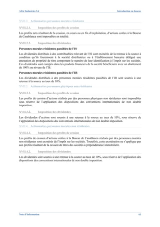 Afric Industries SA                                                                 Introduction en bourse



XVII.2. Actionnaires personnes morales résidentes

XVII.2.1.        Imposition des profits de cession
Les profits nets résultant de la cession, en cours ou en fin d’exploitation, d’actions cotées à la Bourse
de Casablanca sont imposables en totalité.

XVII.2.2.        Imposition des dividendes
Personnes morales résidentes passibles de l’IS
Les dividendes distribués à des contribuables relevant de l’IS sont exonérés de la retenue à la source à
condition qu’ils fournissent à la société distributrice ou à l’établissement bancaire délégué une
attestation de propriété de titre comportant le numéro de leur identification à l’impôt sur les sociétés.
Ces dividendes sont compris dans les produits financiers de la société bénéficiaire avec un abattement
de 100% au niveau de l’IS.
Personnes morales résidentes passibles de l’IR
Les dividendes distribués à des personnes morales résidentes passibles de l’IR sont soumis à une
retenue à la source au taux de 10%.
XVII.3. Actionnaires personnes physiques non résidentes

XVII.3.1.        Imposition des profits de cession
Les profits de cession d’actions réalisés par des personnes physiques non résidentes sont imposables
sous réserve de l’application des dispositions des conventions internationales de non double
imposition.

XVII.3.2.        Imposition des dividendes
Les dividendes d’actions sont soumis à une retenue à la source au taux de 10%, sous réserve de
l’application des dispositions des conventions internationales de non double imposition.
XVII.4. Actionnaires personnes morales non résidentes

XVII.4.1.        Imposition des profits de cession
Les profits de cession d’actions cotées à la Bourse de Casablanca réalisés par des personnes morales
non résidentes sont exonérés de l’impôt sur les sociétés. Toutefois, cette exonération ne s’applique pas
aux profits résultant de la cession de titres des sociétés à prépondérance immobilière.

XVII.4.2.        Imposition des dividendes
Les dividendes sont soumis à une retenue à la source au taux de 10%, sous réserve de l’application des
dispositions des conventions internationales de non double imposition.




Note d’Information                                                                                     61
 