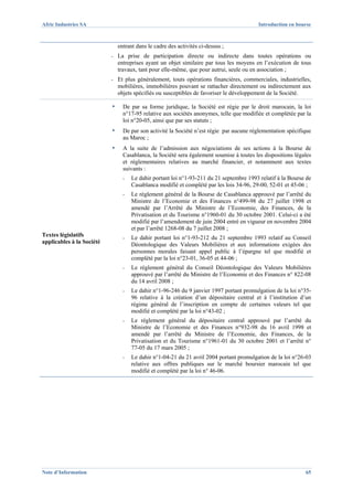 Afric Industries SA                                                                       Introduction en bourse



                               entrant dans le cadre des activités ci-dessus ;
                           -   La prise de participation directe ou indirecte dans toutes opérations ou
                               entreprises ayant un objet similaire par tous les moyens en l’exécution de tous
                               travaux, tant pour elle-même, que pour autrui, seule ou en association ;
                           -   Et plus généralement, touts opérations financières, commerciales, industrielles,
                               mobilières, immobilières pouvant se rattacher directement ou indirectement aux
                               objets spécifiés ou susceptibles de favoriser le développement de la Société.

                           ▪     De par sa forme juridique, la Société est régie par le droit marocain, la loi
                                 n°17-95 relative aux sociétés anonymes, telle que modifiée et complétée par la
                                 loi n°20-05, ainsi que par ses statuts ;
                           ▪     De par son activité la Société n’est régie par aucune réglementation spécifique
                                 au Maroc ;
                           ▪     A la suite de l’admission aux négociations de ses actions à la Bourse de
                                 Casablanca, la Société sera également soumise à toutes les dispositions légales
                                 et réglementaires relatives au marché financier, et notamment aux textes
                                 suivants :
                                 -   Le dahir portant loi n°1-93-211 du 21 septembre 1993 relatif à la Bourse de
                                     Casablanca modifié et complété par les lois 34-96, 29-00, 52-01 et 45-06 ;
                                 -   Le règlement général de la Bourse de Casablanca approuvé par l’arrêté du
                                     Ministre de l’Economie et des Finances n°499-98 du 27 juillet 1998 et
                                     amendé par l’Arrêté du Ministre de l’Economie, des Finances, de la
                                     Privatisation et du Tourisme n°1960-01 du 30 octobre 2001. Celui-ci a été
                                     modifié par l’amendement de juin 2004 entré en vigueur en novembre 2004
                                     et par l’arrêté 1268-08 du 7 juillet 2008 ;
Textes législatifs               -   Le dahir portant loi n°1-93-212 du 21 septembre 1993 relatif au Conseil
applicables à la Société             Déontologique des Valeurs Mobilières et aux informations exigées des
                                     personnes morales faisant appel public à l’épargne tel que modifié et
                                     complété par la loi n°23-01, 36-05 et 44-06 ;
                                 -   Le règlement général du Conseil Déontologique des Valeurs Mobilières
                                     approuvé par l’arrêté du Ministre de l’Economie et des Finances n° 822-08
                                     du 14 avril 2008 ;
                                 -   Le dahir n°1-96-246 du 9 janvier 1997 portant promulgation de la loi n°35-
                                     96 relative à la création d’un dépositaire central et à l’institution d’un
                                     régime général de l’inscription en compte de certaines valeurs tel que
                                     modifié et complété par la loi n°43-02 ;
                                 -   Le règlement général du dépositaire central approuvé par l’arrêté du
                                     Ministre de l’Economie et des Finances n°932-98 du 16 avril 1998 et
                                     amendé par l’arrêté du Ministre de l’Economie, des Finances, de la
                                     Privatisation et du Tourisme n°1961-01 du 30 octobre 2001 et l’arrêté n°
                                     77-05 du 17 mars 2005 ;
                                 -   Le dahir n°1-04-21 du 21 avril 2004 portant promulgation de la loi n°26-03
                                     relative aux offres publiques sur le marché boursier marocain tel que
                                     modifié et complété par la loi n° 46-06.




Note d’Information                                                                                           65
 