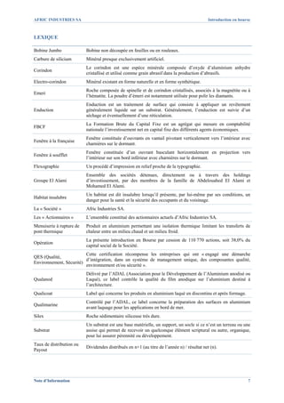 AFRIC INDUSTRIES SA                                                                          Introduction en bourse



LEXIQUE

Bobine Jumbo              Bobine non découpée en feuilles ou en rouleaux.
Carbure de silicium       Minéral presque exclusivement artificiel.
                          Le corindon est une espèce minérale composée d’oxyde d’aluminium anhydre
Corindon
                          cristallisé et utilisé comme grain abrasif dans la production d’abrasifs.
Electro-corindon          Minéral existant en forme naturelle et en forme synthétique.
                          Roche composée de spinelle et de corindon cristallisés, associés à la magnétite ou à
Emeri
                          l’hématite. La poudre d’émeri est notamment utilisée pour polir les diamants.
                          Enduction est un traitement de surface qui consiste à appliquer un revêtement
Enduction                 généralement liquide sur un substrat. Généralement, l’enduction est suivie d’un
                          séchage et éventuellement d’une réticulation.
                          La Formation Brute du Capital Fixe est un agrégat qui mesure en comptabilité
FBCF
                          nationale l’investissement net en capital fixe des différents agents économiques.
                          Fenêtre constituée d’ouvrants en vantail pivotant verticalement vers l’intérieur avec
Fenêtre à la française
                          charnières sur le dormant.
                          Fenêtre constituée d’un ouvrant basculant horizontalement en projection vers
Fenêtre à soufflet
                          l’intérieur sur son bord inférieur avec charnières sur le dormant.
Flexographie              Un procédé d’impression en relief proche de la typographie.
                          Ensemble des sociétés détenues, directement ou à travers des holdings
Groupe El Alami           d’investissement, par des membres de la famille de Abdelouahed El Alami et
                          Mohamed El Alami.
                          Un habitat est dit insalubre lorsqu’il présente, par lui-même par ses conditions, un
Habitat insalubre
                          danger pour la santé et la sécurité des occupants et du voisinage.
La « Société »            Afric Industries SA.
Les « Actionnaires »      L’ensemble constitué des actionnaires actuels d’Afric Industries SA.
Menuiserie à rupture de   Produit en aluminium permettant une isolation thermique limitant les transferts de
pont thermique            chaleur entre un milieu chaud et un milieu froid.
                          La présente introduction en Bourse par cession de 110 770 actions, soit 38,0% du
Opération
                          capital social de la Société.
                         Cette certification récompense les entreprises qui ont « engagé une démarche
QES (Qualité,
                         d’intégration, dans un système de management unique, des composantes qualité,
Environnement, Sécurité)
                         environnement et/ou sécurité ».
                          Délivré par l’ADAL (Association pour le Développement de l’Aluminium anodisé ou
Qualanod                  Laqué), ce label contrôle la qualité du film anodique sur l’aluminium destiné à
                          l’architecture.
Qualicoat                 Label qui concerne les produits en aluminium laqué en discontinu et après formage.
                          Contrôlé par l’ADAL, ce label concerne la préparation des surfaces en aluminium
Qualimarine
                          avant laquage pour les applications en bord de mer.
Silex                     Roche sédimentaire siliceuse très dure.
                          Un substrat est une base matérielle, un support, un socle si ce n’est un terreau ou une
Substrat                  assise qui permet de recevoir un quelconque élément scriptural ou autre, organique,
                          pour lui assurer pérennité ou développement.
Taux de distribution ou
                          Dividendes distribués en n+1 (au titre de l’année n) / résultat net (n).
Payout




Note d’Information                                                                                               7
 