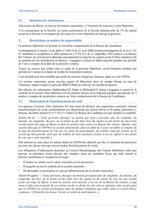 Afric Industries SA                                                                  Introduction en bourse



IV.        Intention des actionnaires
Aluminium du Maroc, en tant qu’actionnaire majoritaire, a l’intention de souscrire à cette Opération.
A la connaissance de la Société, les autres actionnaires de la Société détenant plus de 5% du capital
social de la Société n’envisagent pas de souscrire à cette Opération en tant qu’acquéreurs.

V.         Restrictions en matière de négociabilité
La présente Opération est destinée au troisième compartiment de la Bourse de Casablanca.
Conformément à l’article 14 du dahir n°1-04-18 du 21 avril 2004 portant promulgation de la loi n° 52-
01 modifiant et complétant le dahir portant loi n°1-93-211 du 21 septembre 1993 relative à la Bourse
des Valeurs, les actionnaires détenant conjointement la majorité du capital social d’Afric Industries SA
au moment de son introduction en Bourse, s’engagent à conserver ladite majorité pendant une période
de 3 ans à compter de la date de la première cotation.
Toutes les actions non cédées dans le cadre de la présente Opération, seront bloquées pendant une
période de 3 années à compter de la date de la première cotation.
Cette période peut être modifiée par arrêté du ministre chargé des finances, après avis du CDVM.
Les actions concernées seront inscrites auprès de Maroclear dans un compte bloqué au nom de
l’émetteur, lequel compte est géré par BMCE Bank en vertu de son mandat de gestion.
Par ailleurs, les actionnaires Abdelouahed El Alami et Mohamed El Alami s’engagent à conserver le
contrôle de la société Afric Industries SA de manière directe et/ou indirecte pendant une période de 3
années à compter de sa première cotation au 3ème compartiment de la Bourse de Casablanca.
VI.        Déclaration de franchissements de seuil
Les porteurs d’actions Afric Industries SA sont tenus de déclarer aux organismes concernés certains
franchissements de seuils conformément aux dispositions des articles 68 ter et 68 quater, présentés ci-
dessous, du Dahir portant loi n°1-93-211 relatif à la Bourse de Casablanca tel que modifié et complété.
Article 68 ter : « Toute personne physique ou morale qui vient à posséder plus du vingtième, du
dixième, du cinquième, du tiers, de la moitié ou des deux tiers du capital ou des droits de vote d’une
société ayant son siège au Maroc et dont les actions sont cotées à la Bourse des valeurs, informe cette
société ainsi que le CDVM et la société gestionnaire, dans un délai de 5 jours ouvrables à compter de
la date de franchissement de l’un de ces seuils de participation, du nombre total des actions de la
société qu’elle possède, ainsi que du nombre de titres donnant à terme accès au capital et des droits
de vote qui y sont rattachés ».
Elle informe en outre dans les mêmes délais le CDVM des objectifs qu’elle a l’intention de poursuivre
au cours des douze mois qui suivent lesdits franchissements de seuils.
Les obligations d’information destinées au Conseil Déontologique des Valeurs Mobilières telles que
prévues au précédent alinéa doivent être remplies selon les modalités fixées par ledit conseil et
préciser notamment si l’acquéreur envisage :
▪     D’arrêter ses achats sur la valeur concernée ou les poursuivre ;
▪     D’acquérir ou non le contrôle de la société concernée ;
▪     De demander sa nomination en tant qu’administrateur de la société concernée».
Article 68 quater : « Toute personne physique ou morale possédant plus du vingtième, du dixième, du
cinquième, du tiers, de la moitié ou des deux tiers du capital ou des droits de vote sur une société
ayant son siège au Maroc et dont les actions sont inscrites à la cote de la Bourse des valeurs, et qui
vient à céder tout ou partie de ces actions ou de ces droits de vote, doit en informer cette société ainsi
que le CDVM et la société gestionnaire dans les mêmes conditions que celles visées à l’article 68 ter
ci-dessus, s’il franchit à la baisse l’un de ces seuils de participation. »




Note d’Information                                                                                      80
 