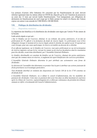 Afric Industries SA                                                                   Introduction en bourse



Les porteurs d’actions Afric Industries SA concernés par les franchissements de seuil, doivent
informer également dans les mêmes délais le CDVM des objectifs qu’ils ont l’intention de poursuivre
au cours des 12 mois qui suivent lesdits franchissements. Tout manquement, aux obligations de
déclaration de franchissement de seuil exigé par le Dahir portant loi relatif à la Bourse des Valeurs
expose son auteur à une amende de 5 000 MAD à 100 000 MAD.

VII.      Politique de distribution des dividendes
VII.1.    Dispositions statutaires
La répartition des bénéfices et la distribution des dividendes sont régies par l’article 59 des statuts de
la Société.
Ledit article stipule ce qui suit :
« Sur le bénéfice net de l’exercice, diminué, le cas échéant, des pertes antérieures, il est fait un
prélèvement de 5% affecté à la formation du fonds de réserve légale. Ce prélèvement cesse d’être
obligatoire lorsque le montant de la réserve légale atteint le dixième du capital social. Il reprend son
cours lorsque, pour une cause quelconque, la réserve est tombée au-dessous de ce dixième.
Il est effectué également, sur le bénéfice de l’exercice, tout autre prélèvement en vue de la formation
de réserves imposées soit par la loi, soit par les statuts ou de réserves facultatives dont la constitution
peut être décidée, avant toute distribution, par l’Assemblée Générale Ordinaire.
Le bénéfice distribuable est constitué du bénéfice net de l’exercice, diminué des pertes antérieures,
ainsi que des sommes mises en réserves, et augmenté du report bénéficiaire des exercices précédents.
L’Assemblée Générale Ordinaire détermine la part attribuée aux actionnaires sous forme de
dividendes.
La décision de l’assemblée doit déterminer en premier lieu la part à attribuer aux actions jouissant de
droits prioritaires ou d’avantages particuliers.
Tout dividende distribué en violation des dispositions de l’article 330 de la loi 17.95 constitue un
dividende fictif.
L’Assemblée Générale Ordinaire, ou à défaut le conseil d’administration, fixe les modalités de
paiement des dividendes. Cette mise en paiement doit avoir lieu dans un délai maximum de neuf mois
après la clôture de l’exercice, sauf prolongation de ce délai par ordonnance du président du tribunal,
statuant en référé, à la demande du Conseil d’Administration».




Note d’Information                                                                                       81
 