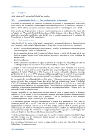 Afric Industries SA                                                                   Introduction en bourse



XI.        Notation
Afric Industries SA n’a pas fait l’objet d’une notation.

XII.       Assemblées Ordinaires et Extraordinaires des actionnaires
Les modes de convocations, les conditions d’admission, les quorums et les conditions d’exercice des
droits de vote des Assemblées Générales Ordinaires et Extraordinaires de la Société sont conformes à
la loi n°17-95 relative aux sociétés anonymes, telle que modifiée et complétée par la loi n°20-05.
Il est précisé que la présentation ci-dessous résulte notamment de la modification des statuts tels
qu’adoptés par l’Assemblée Générale Extraordinaire d’Afric Industries SA en date du 04 mai 2011,
étant précisé que ladite modification a été décidée sous la condition suspensive de la réalisation de
l’introduction en Bourse d’Afric Industries SA.
XII.1.     Mode de convocation
Selon l’article 42 des statuts de la Société, les assemblées générales (Ordinaires et Extraordinaires)
sont convoquées par le conseil d’administration. A défaut, elles peuvent également être convoquées :
▪     Par les Commissaires aux Comptes, qui ne peuvent y procéder qu’après avoir vainement requis sa
      convocation par le Conseil d’Administration ;
▪     Par un mandataire désigné par le Président du Tribunal statuant en référé, à la demande soit de tout
      intéressé en cas d’urgence, soit d’un ou plusieurs actionnaires réunissant au moins le dixième du
      capital social ;
▪     Par les liquidateurs ;
▪     Par les actionnaires majoritaires en capital ou en droits de vote après une offre publique d’achat ou
      d’échange ou après une cession d’un bloc de titres modifiant le contrôle de la Société.
A compter de l’introduction en Bourse de la Société, la Société est tenue, trente (30) jours au moins
avant la date de réunion de l’assemblée, de publier dans un journal figurant dans la liste fixée par
application de l’article 39 de la Loi n° 1-93-212, un avis de réunion contenant les indications prescrites
par l’article 124 de la Loi n° 17-95 telle que modifiée et complétée par la loi n° 20-05 , ainsi que le
texte des projets de résolutions qui seront présentés à l’assemblée par le Conseil d’Administration.
La convocation des assemblées générales est faite quinze (15) jours au moins avant la date de réunion
par un avis inséré dans un journal figurant dans la liste fixée par application de l’article 39 de la Loi
n°1-93-212, contenant les indications prescrites par l’article 124 de la Loi n°17-95, en ce compris le
texte des projets de résolutions qui seront présentés à l’assemblée (étant précisé que pour les projets de
résolutions émanant des actionnaires habilités, l’avis de convocation doit indiquer s’ils sont agréés ou
non par le Conseil d’Administration).
Lorsque l’assemblée n’a pu régulièrement délibérer faute de réunir le quorum requis, la deuxième
assemblée et, le cas échéant, la deuxième assemblée prorogée, sont convoquées huit (8) jours au moins
à l’avance dans les mêmes formes que la première. L’avis de convocation de cette deuxième
assemblée reproduit la date et l’ordre du jour de la première.
Les actionnaires peuvent voter par correspondance au moyen d’un formulaire de vote, dans les
conditions prévues par la Loi n° 17-95 telle que modifiée et complétée par la loi n° 20-05 et la
réglementation en vigueur. Dans ce cas, il n’est tenu compte, pour le calcul du quorum, que des
formulaires qui ont été reçus par la Société avant la réunion de l’Assemblée. La date après laquelle il
ne sera plus tenu compte des formulaires de vote par correspondance reçus par la société ne peut être
antérieure de plus de deux (2) jours à la date de réunion de l’Assemblée.
Toute Assemblée irrégulièrement convoquée peut être annulée. Toutefois, l’action en nullité n’est pas
recevable lorsque tous les actionnaires étaient présents ou représentés ou avaient voté par
correspondance à l’Assemblée.
Les assemblées d’actionnaires sont réunies au siège social ou en tout autre lieu situé au Maroc et
indiqué dans l’avis de convocation.

Note d’Information                                                                                       83
 