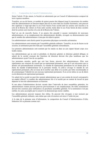 Afric Industries SA                                                                Introduction en bourse



XV.1.     Composition du Conseil d’Administration
Selon l’article 19 des statuts, la Société est administrée par un Conseil d’Administration composé de
trois à quinze membres.
Toutefois, en cas de fusion, ce nombre de quinze pourra être dépassé jusqu’à concurrence du nombre
total des administrateurs en fonction depuis plus de six mois dans les sociétés fusionnées, sans pouvoir
être supérieur à vingt-sept dans le cas d’une fusion d’une société dont les actions sont inscrites à la
cote de la Bourse des valeurs et d’une autre société, trente dans le cas d’une fusion de deux sociétés
dont les actions sont inscrites à la cote de la Bourse des Valeurs.
Sauf en cas de nouvelle fusion, il ne pourra être procédé à aucune nomination de nouveaux
administrateurs, ni au remplacement des administrateurs décédés, révoqués ou démissionnaires tant
que le nombre des administrateurs n’aura pas été réduit à quinze.
Les administrateurs sont choisis parmi les personnes physiques ou morales actionnaires.
Les administrateurs sont nommés par l’assemblée générale ordinaire. Toutefois, en cas de fusion ou de
scission, la nomination peut être faite par l’assemblée générale extraordinaire.
Les premiers administrateurs sont nommés par les statuts ou dans un acte séparé faisant corps avec
lesdits statuts.
Les administrateurs qui ne sont ni président, ni directeur général, ni directeur général délégué, ni
salarié de la société exerçant des fonctions de direction doivent être plus nombreux que les
administrateurs ayant l’une de ces qualités.
Les personnes morales, quelle que soit leur forme, peuvent être administrateurs. Elles sont
représentées aux réunions du conseil par un représentant permanent, sans qu’il soit nécessaire que ce
dernier soit personnellement actionnaire. Le mandat de représentant permanent lui est donné pour la
durée du mandat d’administrateur de la personne morale. Si celle-ci révoque le mandat de son
représentant permanent, elle est tenue de le notifier sans délai à la société, par lettre recommandée et
de communiquer l’identité de son nouveau représentant permanent. Il en est de même en cas de décès
ou de démission du représentant permanent.
Un salarié de la société ne peut être nommé administrateur que si son contrat de travail correspond à
un emploi effectif. Le nombre des administrateurs liés à la société par un contrat de travail ne peut
dépasser le tiers des administrateurs en fonction.
Si une place d’administrateur devient vacante dans l’intervalle de deux assemblées générales, les
administrateurs restant peuvent pourvoir provisoirement à son remplacement. De telles nominations
doivent être soumises pour ratification à la prochaine assemblée générale. Si la nomination n’est pas
ratifiée, les actes accomplis par le conseil n’en demeurent pas moins valables.
Les administrateurs peuvent toujours être réélus. Ils peuvent être révoqués à tout moment par
l’assemblée générale ordinaire, sans même que cette révocation soit mise à l’ordre du jour.
A la date de la présente note d’information, la composition du Conseil d’Administration d’Afric
Industries SA se présente comme suit :




Note d’Information                                                                                    87
 