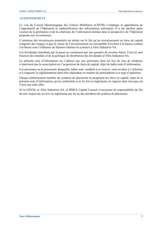 AFRIC INDUSTRIES SA                                                                   Introduction en bourse

AVERTISSEMENT

Le visa du Conseil Déontologique des Valeurs Mobilières (CDVM) n’implique ni approbation de
l’opportunité de l’Opération ni authentification des informations présentées. Il a été attribué après
examen de la pertinence et de la cohérence de l’information donnée dans la perspective de l’Opération
proposée aux investisseurs.
L’attention des investisseurs potentiels est attirée sur le fait qu’un investissement en titres de capital
comporte des risques et que la valeur de l’investissement est susceptible d’évoluer à la hausse comme
à la baisse sous l’influence de facteurs internes ou externes à Afric Industries SA.
Les dividendes distribués par le passé ne constituent pas une garantie de revenus futurs. Ceux-là sont
fonction des résultats et de la politique de distribution des dividendes d’Afric Industries SA.
La présente note d’information ne s’adresse pas aux personnes dont les lois du lieu de résidence
n’autorisent pas la souscription ou l’acquisition de titres de capital, objet de ladite note d’information.
Les personnes en la possession desquelles ladite note viendrait à se trouver, sont invitées à s’informer
et à respecter la réglementation dont elles dépendent en matière de participation à ce type d’opération.
Chaque établissement membre du syndicat de placement ne proposera les titres en capital, objet de la
présente note d’information, qu’en conformité avec les lois et règlements en vigueur dans tout pays où
il fera une telle offre.
Ni le CDVM, ni Afric Industries SA, ni BMCE Capital Conseil n’encourent de responsabilité du fait
du non respect de ces lois ou règlements par un ou des membres du syndicat de placement.




Note d’Information                                                                                        9
 
