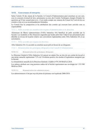 Afric Industries SA                                                                  Introduction en bourse



XVII.     Gouvernance d’entreprise
Selon l’article 24 des statuts de la Société, le Conseil d’Administration peut constituer en son sein,
avec le concours éventuel de tiers, actionnaires ou non, des Comités Techniques chargés d’étudier les
questions qu’il leur soumet pour avis ; il est rendu compte aux séances du Conseil de l’activité de ces
comités et des avis ou recommandations formulées.
Le Conseil fixe la composition et les attributions des comités qui exercent leurs activités sous sa
responsabilité.
XVII.1. Prêts accordés aux membres des organes d’administration et de direction
Aluminium du Maroc (administrateur d’Afric Industries SA) bénéficie de prêts accordés par la
Société. Les modalités et flux financiers engendrés par lesdits prêts font l’objet d’une présentation plus
détaillée au niveau de la partie relative aux conventions réglementées entre Afric Industries SA et ses
actionnaires.
XVII.2. Prêts accordés aux organes de direction
Afric Industries SA n’a accordé ou constitué aucun prêt en faveur de ses dirigeants.
XVII.3. Rémunération des principaux dirigeants et du Conseil d’Administration

XVII.3.1.        Rémunération des principaux dirigeants
Le Directeur Général d’Afric Industries SA perçoit un salaire fixe au titre de son contrat de travail et
une prime annuelle représentant 7,5% de l’évolution positive du résultat d’exploitation enregistré par
la Société.
La rémunération annuelle de la Direction Générale s’établit à 978 250 MAD en 2010.
Les salaires attribués aux cinq premiers cadres de la Société représentent une enveloppe de 1 533 500
MAD en 2010.

XVII.3.2.        Rémunération des administrateurs
Les administrateurs n’ont pas reçu de jetons de présence sur la période 2008-2010.




Note d’Information                                                                                      97
 
