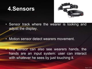 4.Sensors
• Sensor track where the wearer is looking and
adjust the display.
• Motion sensor detect wearers movement.
• The sensor can also see wearers hands, the
hands are an input system: user can interact
with whatever he sees by just touching it.
 