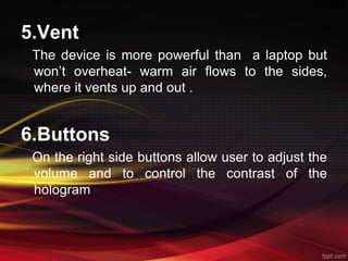 5.Vent
The device is more powerful than a laptop but
won’t overheat- warm air flows to the sides,
where it vents up and out .
6.Buttons
On the right side buttons allow user to adjust the
volume and to control the contrast of the
hologram
 