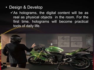• Design & Develop
As holograms, the digital content will be as
real as physical objects in the room. For the
first time, holograms will become practical
tools of daily life.
 