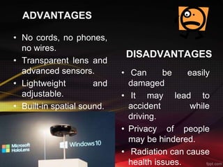 ADVANTAGES
• No cords, no phones,
no wires.
• Transparent lens and
advanced sensors.
• Lightweight and
adjustable.
• Built-in spatial sound.
DISADVANTAGES
• Can be easily
damaged
• It may lead to
accident while
driving.
• Privacy of people
may be hindered.
• Radiation can cause
health issues.
 