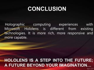 CONCLUSION
Holographic computing experiences with
Microsoft Hololens is different from existing
technologies. It is more rich, more responsive and
more capable.
HOLOLENS IS A STEP INTO THE FUTURE;
A FUTURE BEYOND YOUR IMAGINATION…
 
