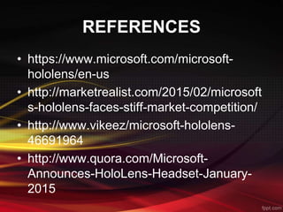 REFERENCES
• https://www.microsoft.com/microsoft-
hololens/en-us
• http://marketrealist.com/2015/02/microsoft
s-hololens-faces-stiff-market-competition/
• http://www.vikeez/microsoft-hololens-
46691964
• http://www.quora.com/Microsoft-
Announces-HoloLens-Headset-January-
2015
 