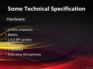 Some Technical Specification
Hardware:
• 2 micro projectors
• Battery
• 2 8.0 MP camera
• 18 sensors
• 2 speakers
• Multi array Microphones
 