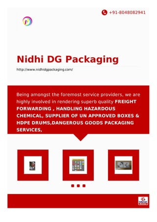 +91-8048082941
Nidhi DG Packaging
http://www.nidhidgpackaging.com/
Being amongst the foremost service providers, we are
highly involved in rendering superb quality FREIGHT
FORWARDING , HANDLING HAZARDOUS
CHEMICAL, SUPPLIER OF UN APPROVED BOXES &
HDPE DRUMS,DANGEROUS GOODS PACKAGING
SERVICES,
 