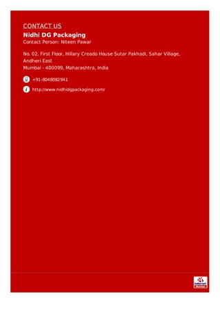 CONTACT US
Nidhi DG Packaging
Contact Person: Niteen Pawar
No. 02, First Floor, Hillary Creado House Sutar Pakhadi, Sahar Village,
Andheri East
Mumbai - 400099, Maharashtra, India
+91-8048082941
http://www.nidhidgpackaging.com/
 