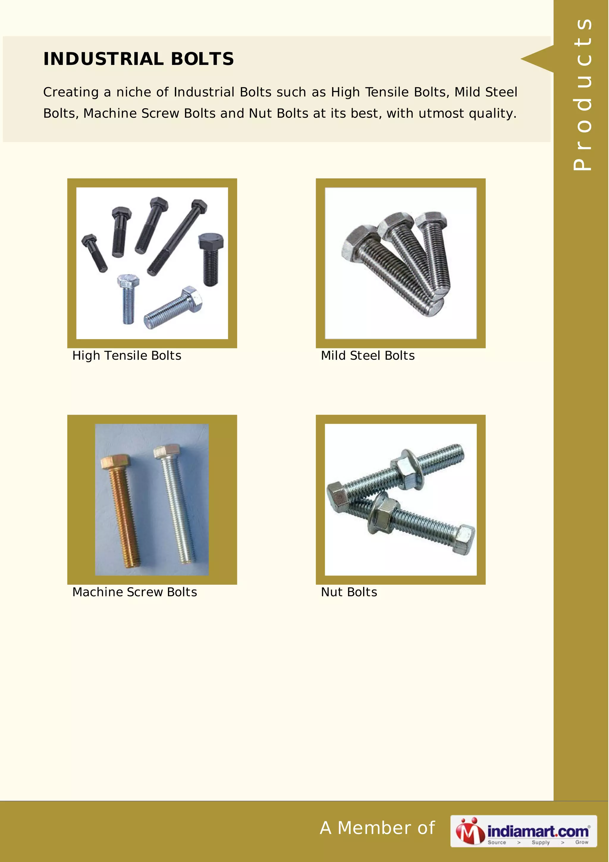 INDUSTRIAL BOLTS 
Creating a niche of Industrial Bolts such as High Tensile Bolts, Mild Steel 
Bolts, Machine Screw Bolts and Nut Bolts at its best, with utmost quality. 
High Tensile Bolts Mild Steel Bolts 
Machine Screw Bolts Nut Bolts 
A Member of 
P r o d u c t s 
 