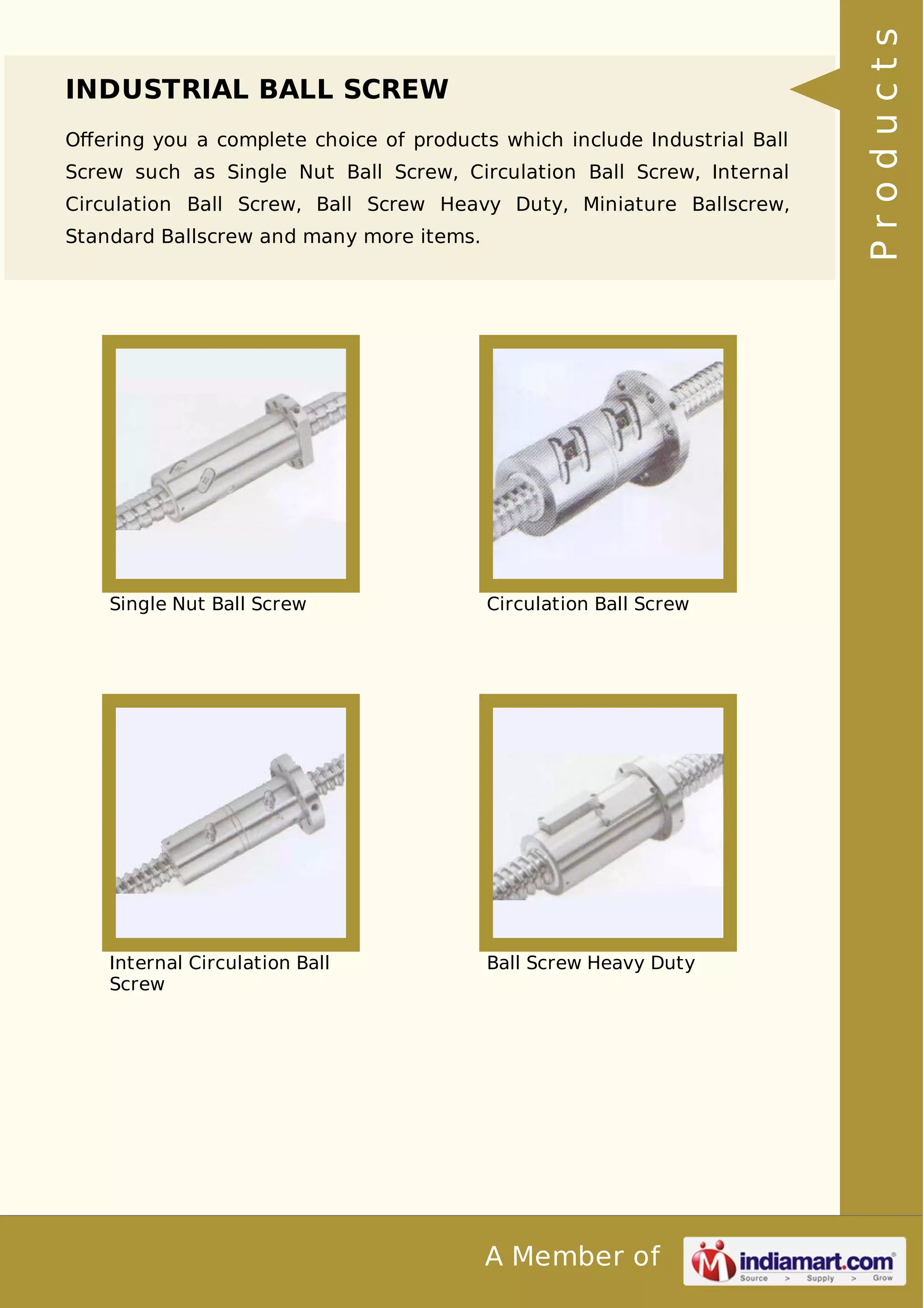 INDUSTRIAL BALL SCREW 
Offering you a complete choice of products which include Industrial Ball 
Screw such as Single Nut Ball Screw, Circulation Ball Screw, Internal 
Circulation Ball Screw, Ball Screw Heavy Duty, Miniature Ballscrew, 
Standard Ballscrew and many more items. 
Single Nut Ball Screw Circulation Ball Screw 
A Member of 
Internal Circulation Ball 
Screw 
Ball Screw Heavy Duty 
P r o d u c t s 
 