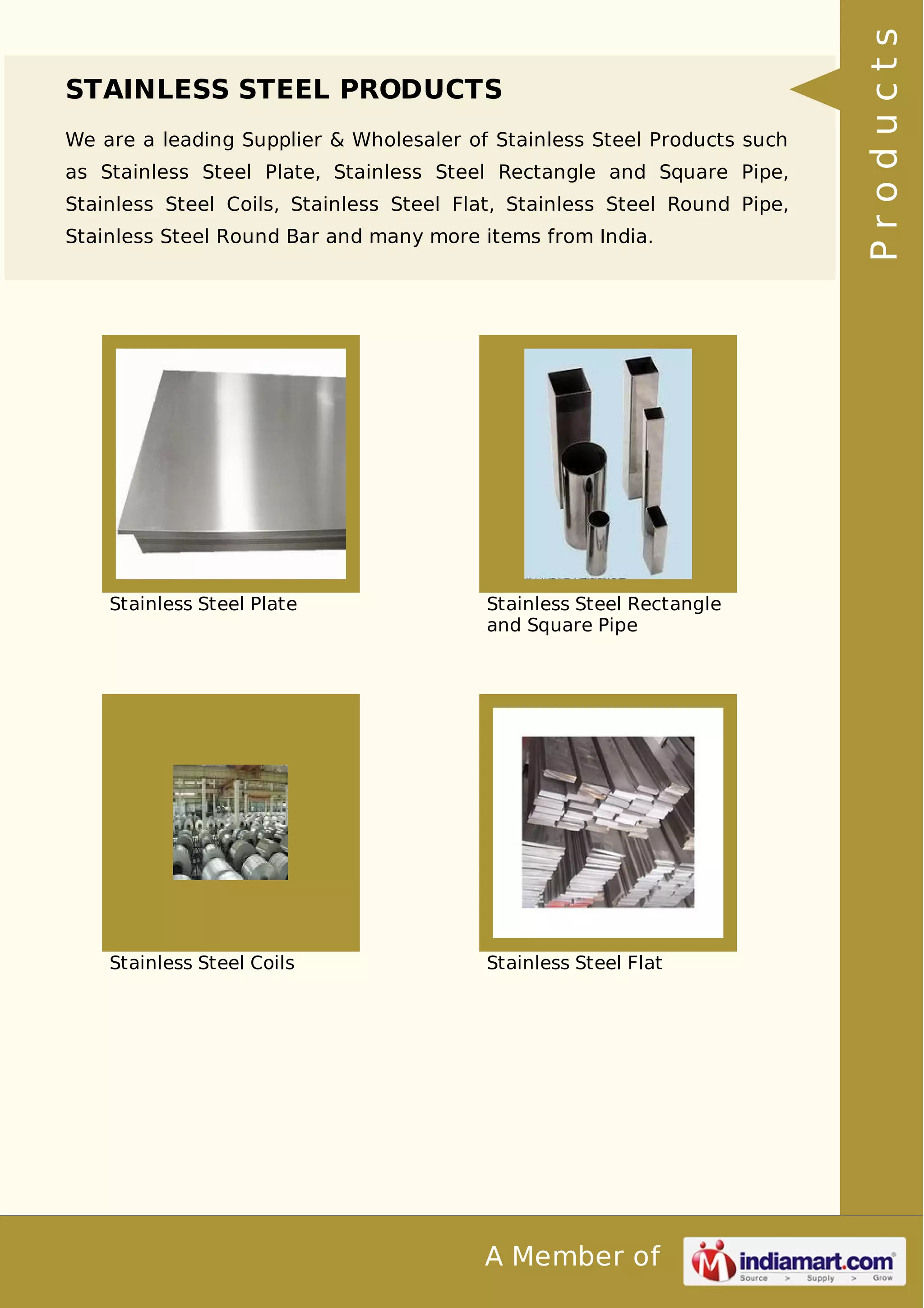 STAINLESS STEEL PRODUCTS 
We are a leading Supplier & Wholesaler of Stainless Steel Products such 
as Stainless Steel Plate, Stainless Steel Rectangle and Square Pipe, 
Stainless Steel Coils, Stainless Steel Flat, Stainless Steel Round Pipe, 
Stainless Steel Round Bar and many more items from India. 
Stainless Steel Plate Stainless Steel Rectangle 
and Square Pipe 
Stainless Steel Coils Stainless Steel Flat 
A Member of 
P r o d u c t s 
 