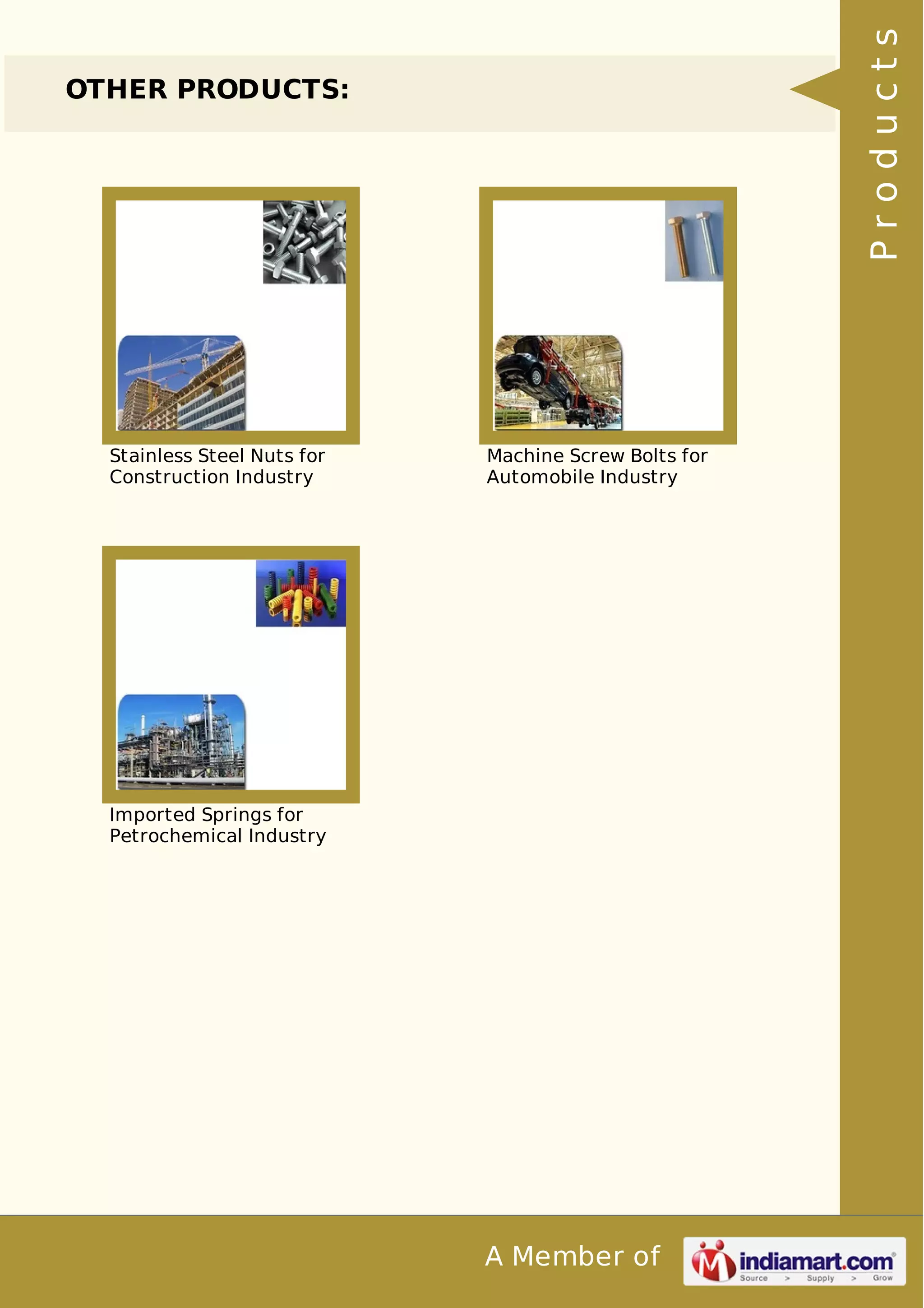 A Member of 
OTHER PRODUCTS: 
Stainless Steel Nuts for 
Construction Industry 
Machine Screw Bolts for 
Automobile Industry 
Imported Springs for 
Petrochemical Industry 
P r o d u c t s 
 