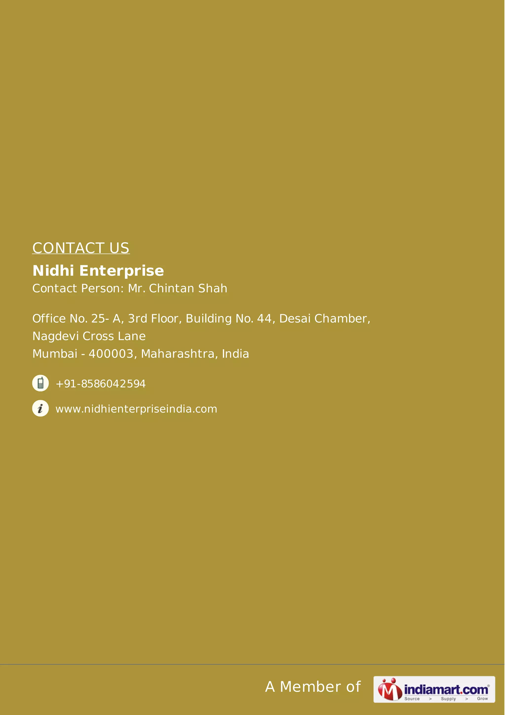 CONTACT US 
Nidhi Enterprise 
Contact Person: Mr. Chintan Shah 
Office No. 25- A, 3rd Floor, Building No. 44, Desai Chamber, 
Nagdevi Cross Lane 
Mumbai - 400003, Maharashtra, India 
A Member of 
+91-8586042594 
www.nidhienterpriseindia.com 
