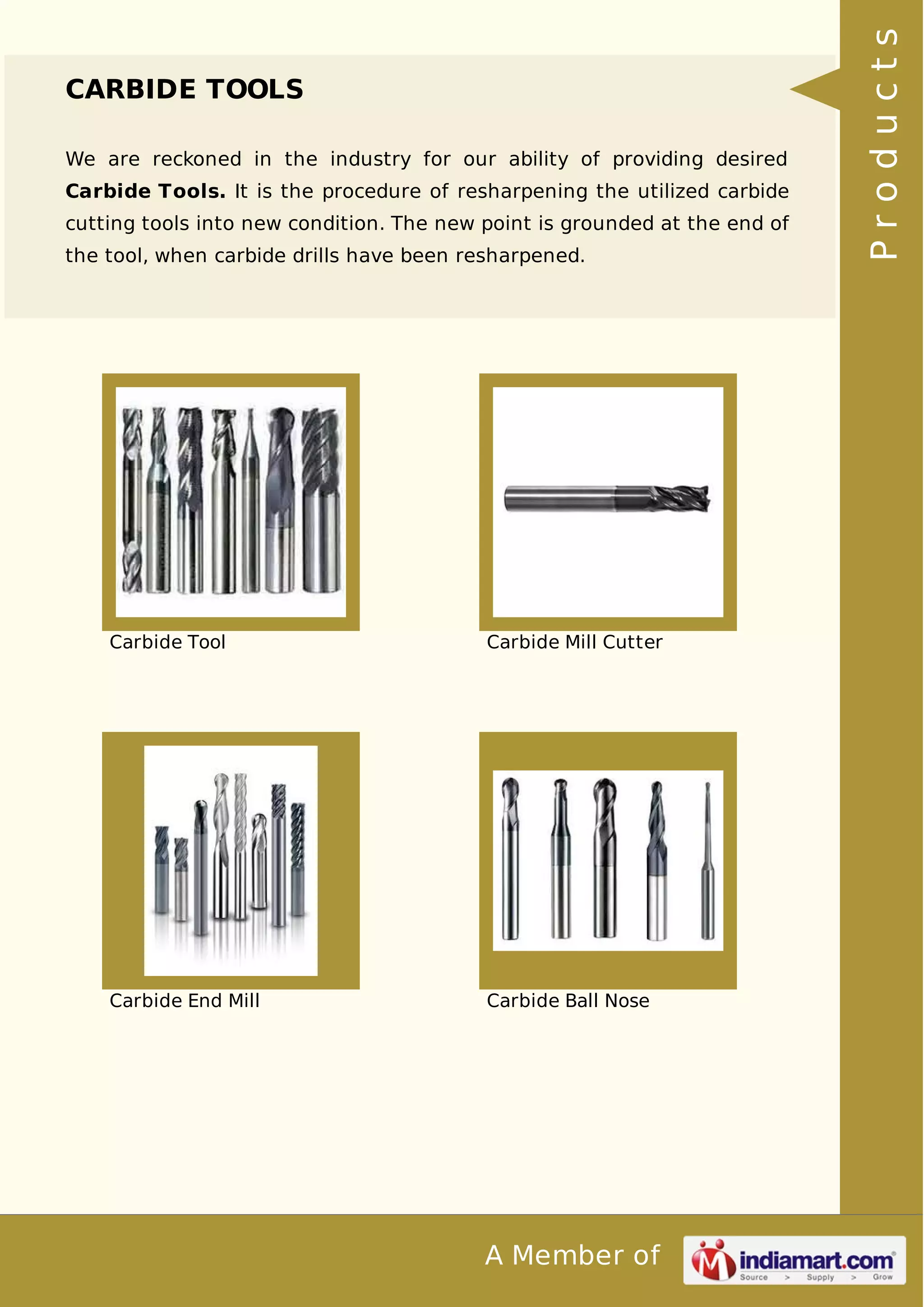 A Member of 
CARBIDE TOOLS 
We are reckoned in the industry for our ability of providing desired 
Carbide Tools. It is the procedure of resharpening the utilized carbide 
cutting tools into new condition. The new point is grounded at the end of 
the tool, when carbide drills have been resharpened. 
Carbide Tool Carbide Mill Cutter 
Carbide End Mill Carbide Ball Nose 
P r o d u c t s 
 