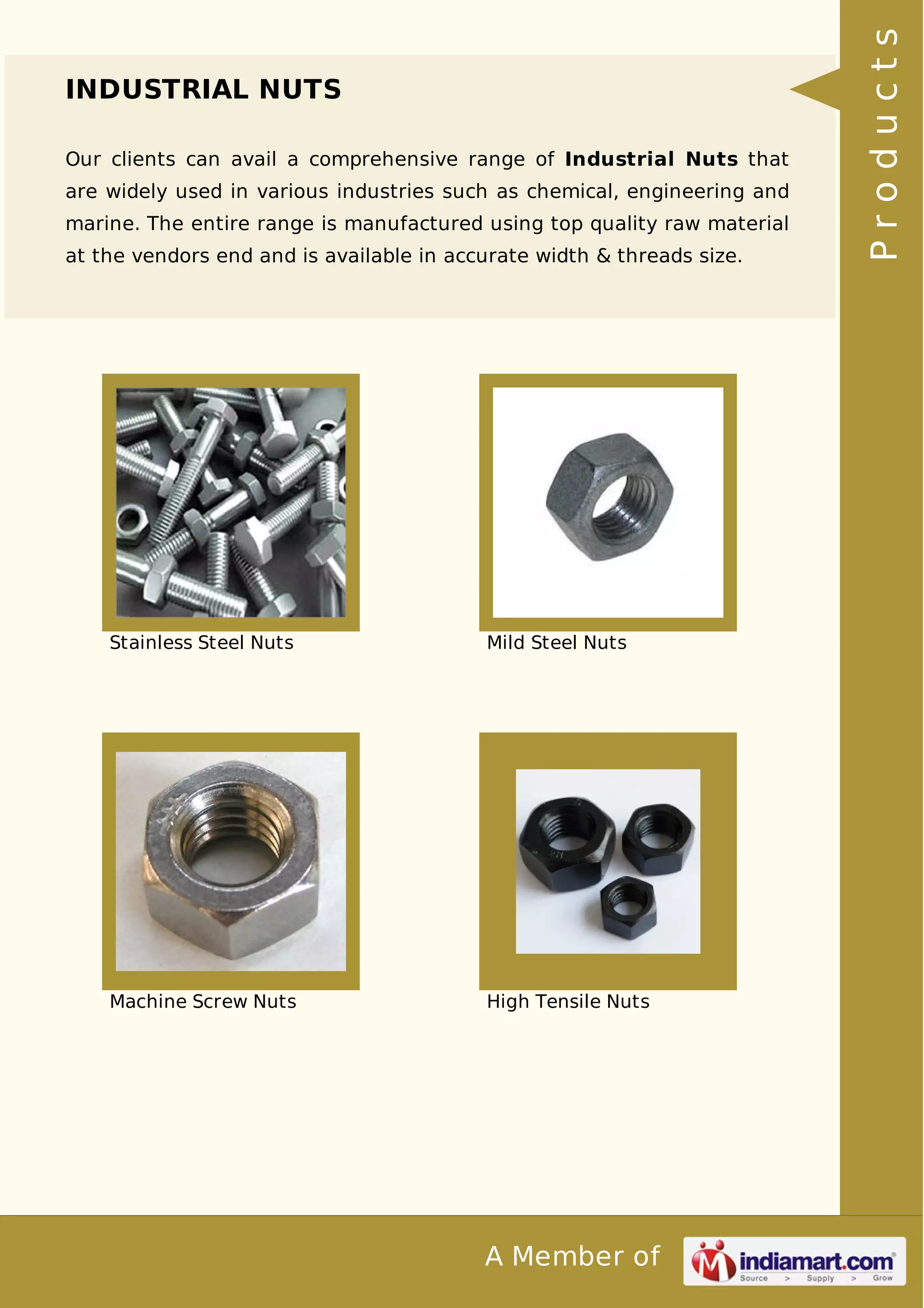 A Member of 
INDUSTRIAL NUTS 
Our clients can avail a comprehensive range of Industrial Nuts that 
are widely used in various industries such as chemical, engineering and 
marine. The entire range is manufactured using top quality raw material 
at the vendors end and is available in accurate width & threads size. 
Stainless Steel Nuts Mild Steel Nuts 
Machine Screw Nuts High Tensile Nuts 
P r o d u c t s 
 