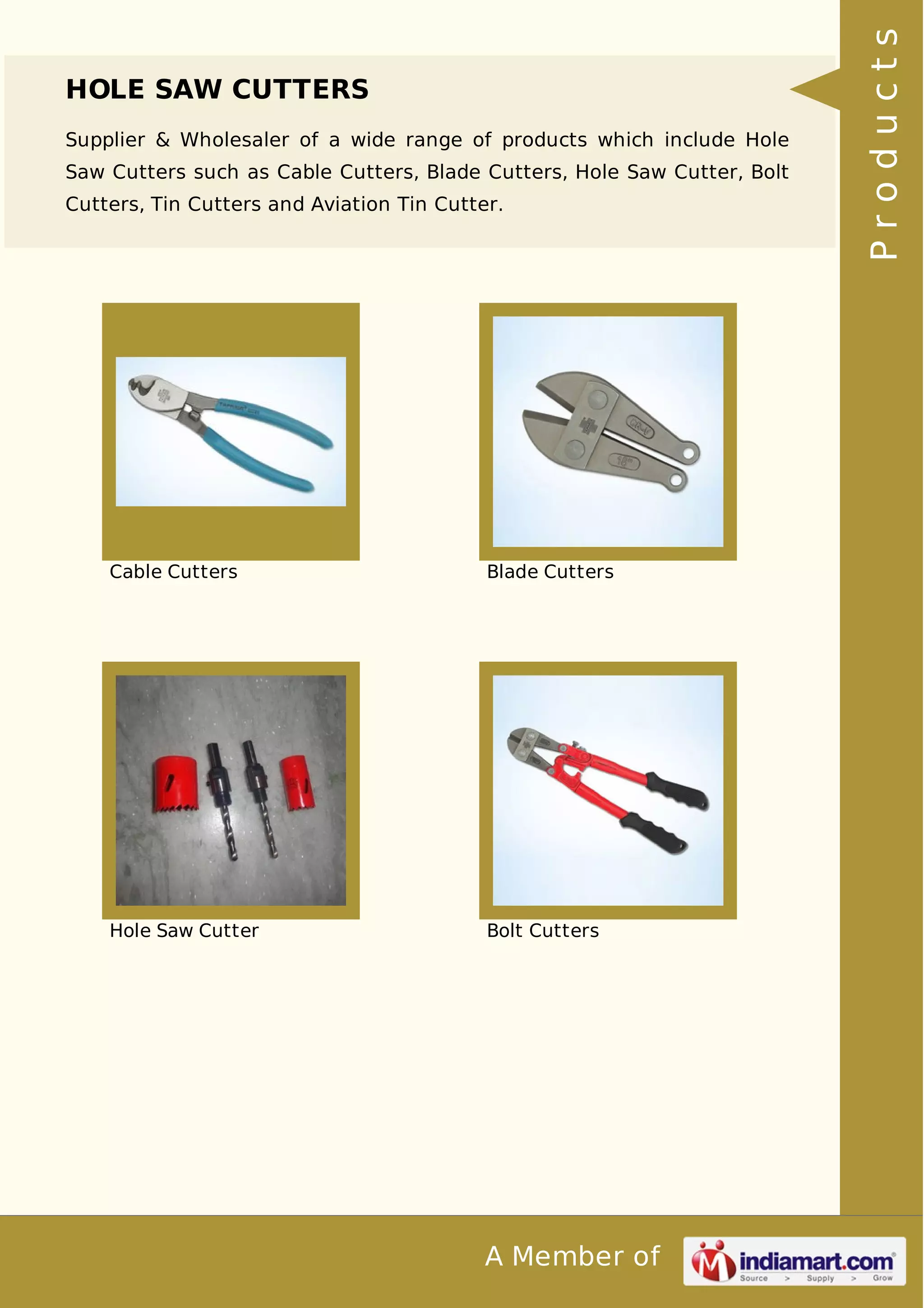 HOLE SAW CUTTERS 
Supplier & Wholesaler of a wide range of products which include Hole 
Saw Cutters such as Cable Cutters, Blade Cutters, Hole Saw Cutter, Bolt 
Cutters, Tin Cutters and Aviation Tin Cutter. 
Cable Cutters Blade Cutters 
Hole Saw Cutter Bolt Cutters 
A Member of 
P r o d u c t s 
 