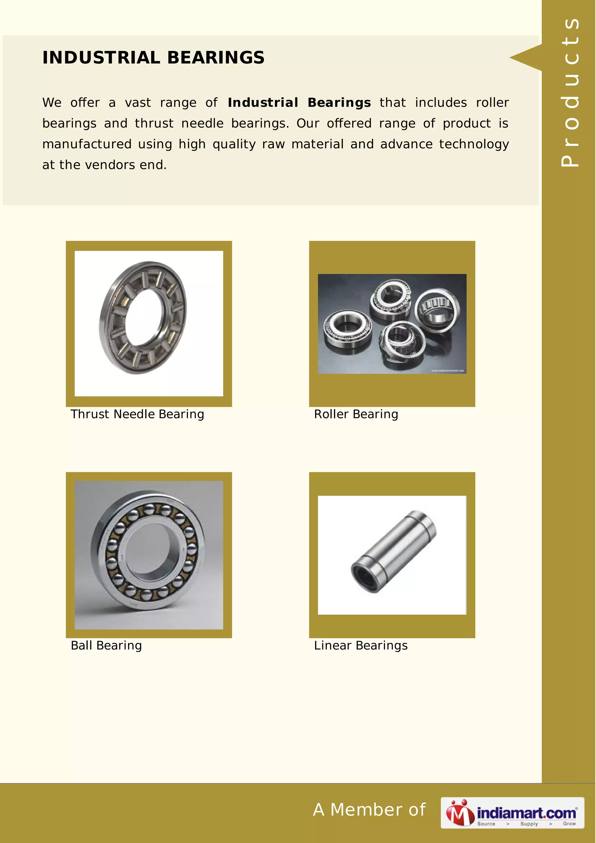 A Member of 
INDUSTRIAL BEARINGS 
We offer a vast range of Industrial Bearings that includes roller 
bearings and thrust needle bearings. Our offered range of product is 
manufactured using high quality raw material and advance technology 
at the vendors end. 
Thrust Needle Bearing Roller Bearing 
Ball Bearing Linear Bearings 
P r o d u c t s 
 