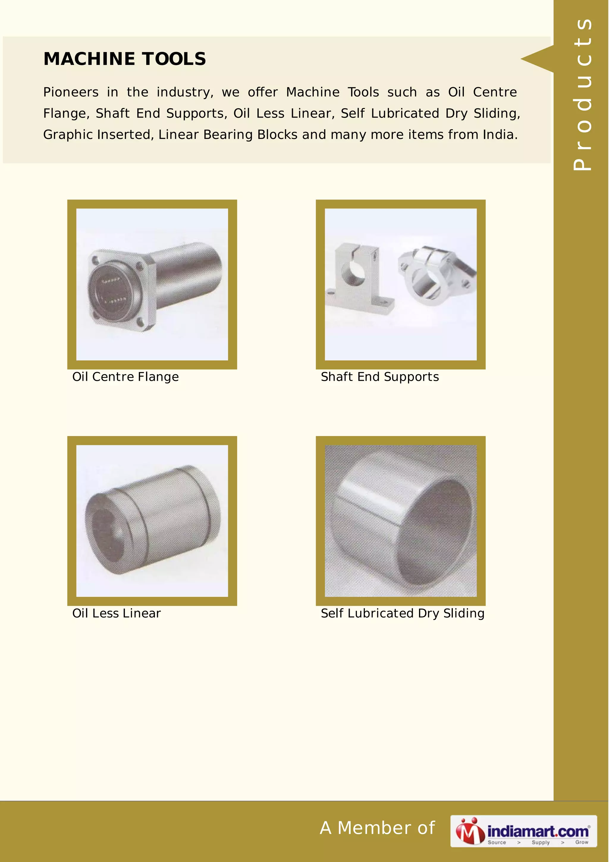 MACHINE TOOLS 
Pioneers in the industry, we offer Machine Tools such as Oil Centre 
Flange, Shaft End Supports, Oil Less Linear, Self Lubricated Dry Sliding, 
Graphic Inserted, Linear Bearing Blocks and many more items from India. 
Oil Centre Flange Shaft End Supports 
Oil Less Linear Self Lubricated Dry Sliding 
A Member of 
P r o d u c t s 
 