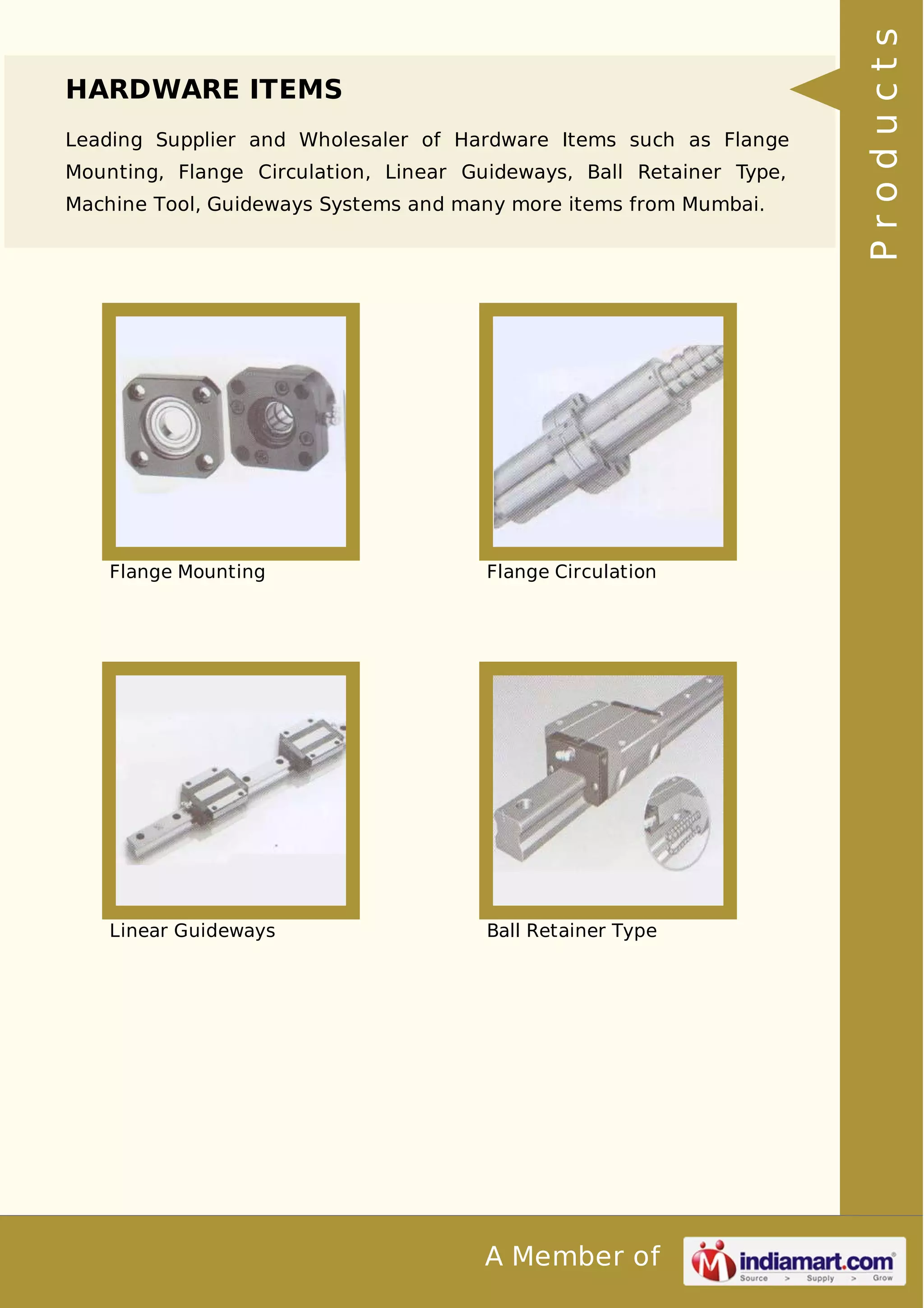 HARDWARE ITEMS 
Leading Supplier and Wholesaler of Hardware Items such as Flange 
Mounting, Flange Circulation, Linear Guideways, Ball Retainer Type, 
Machine Tool, Guideways Systems and many more items from Mumbai. 
Flange Mounting Flange Circulation 
Linear Guideways Ball Retainer Type 
A Member of 
P r o d u c t s 
 