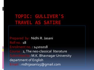 TOPIC: GULLIVER'S 
TRAVEL AS SATIRE 
Prepared by : Nidhi R. Jasani 
Roll no. :18 
Enrolment no. : 14101018 
Course : 2, The neo-classical literature 
Submitted to: M.K. Bhavnagar University 
department of English 
Email : nidhijasani15@gmail.com 
 