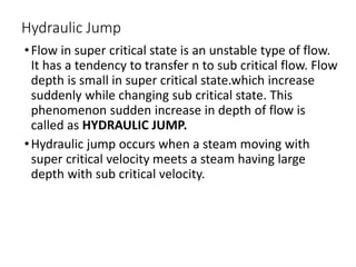 Hydraulic Jump
•Flow in super critical state is an unstable type of flow.
It has a tendency to transfer n to sub critical flow. Flow
depth is small in super critical state.which increase
suddenly while changing sub critical state. This
phenomenon sudden increase in depth of flow is
called as HYDRAULIC JUMP.
•Hydraulic jump occurs when a steam moving with
super critical velocity meets a steam having large
depth with sub critical velocity.
 