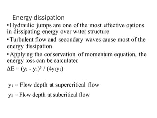 Energy dissipation
•Hydraulic jumps are one of the most effective options
in dissipating energy over water structure
•Turbulent flow and secondary waves cause most of the
energy dissipation
•Applying the conservation of momentum equation, the
energy loss can be calculated
ΔE = (y₂ - y₁)³ / (4y₁y₂)
y₁ = Flow depth at supercritical flow
y₂ = Flow depth at subcritical flow
 