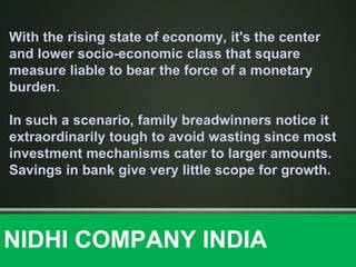 With the rising state of economy, it's the center
and lower socio-economic class that square
measure liable to bear the force of a monetary
burden.
In such a scenario, family breadwinners notice it
extraordinarily tough to avoid wasting since most
investment mechanisms cater to larger amounts.
Savings in bank give very little scope for growth.
NIDHI COMPANY INDIA
 