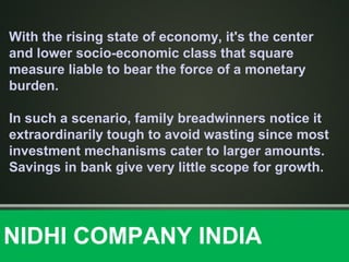 With the rising state of economy, it's the center
and lower socio-economic class that square
measure liable to bear the force of a monetary
burden.
In such a scenario, family breadwinners notice it
extraordinarily tough to avoid wasting since most
investment mechanisms cater to larger amounts.
Savings in bank give very little scope for growth.
NIDHI COMPANY INDIA
 