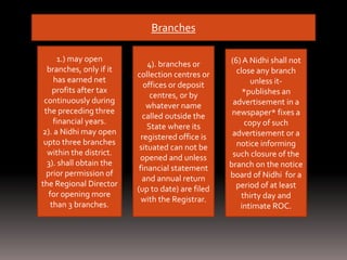 Branches
1.) may open
branches, only if it
has earned net
profits after tax
continuously during
the preceding three
financial years.
2). a Nidhi may open
upto three branches
within the district.
3). shall obtain the
prior permission of
the Regional Director
for opening more
than 3 branches.
4). branches or
collection centres or
offices or deposit
centres, or by
whatever name
called outside the
State where its
registered office is
situated can not be
opened and unless
financial statement
and annual return
(up to date) are filed
with the Registrar.
(6) A Nidhi shall not
close any branch
unless it-
*publishes an
advertisement in a
newspaper* fixes a
copy of such
advertisement or a
notice informing
such closure of the
branch on the notice
board of Nidhi for a
period of at least
thirty day and
intimate ROC.
 
