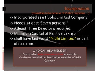 Incorporation
(morelikelytobesame as of PublicCompanies…..)
-> Incorporated as a Public LimitedCompany
-> Needs atleast Seven persons.
->AtleastThree Director’s required.
-> MinimumCapital of Rs. Five Lakhs.
-> shall have last word “Nidhi Limited” as part
of its name.
WHO CAN BE A MEMBER:
•Cannot admit body corporate or trust as a member.
•Further a minor shall not be added as a member of Nidhi
Company.
 
