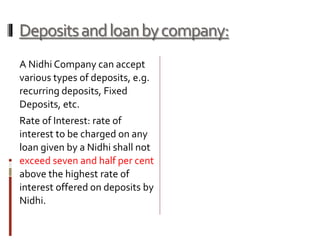 Depositsandloanbycompany:
A Nidhi Company can accept
various types of deposits, e.g.
recurring deposits, Fixed
Deposits, etc.
Rate of Interest: rate of
interest to be charged on any
loan given by a Nidhi shall not
exceed seven and half per cent
above the highest rate of
interest offered on deposits by
Nidhi.
 