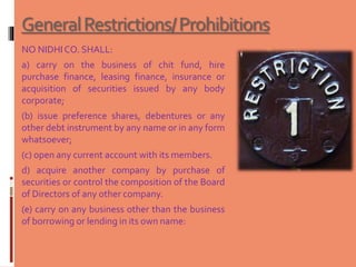 GeneralRestrictions/Prohibitions
NO NIDHICO. SHALL:
a) carry on the business of chit fund, hire
purchase finance, leasing finance, insurance or
acquisition of securities issued by any body
corporate;
(b) issue preference shares, debentures or any
other debt instrument by any name or in any form
whatsoever;
(c) open any current account with its members.
d) acquire another company by purchase of
securities or control the composition of the Board
of Directors of any other company.
(e) carry on any business other than the business
of borrowing or lending in its own name:
 