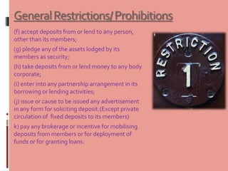 GeneralRestrictions/Prohibitions
(f) accept deposits from or lend to any person,
other than its members;
(g) pledge any of the assets lodged by its
members as security;
(h) take deposits from or lend money to any body
corporate;
(i) enter into any partnership arrangement in its
borrowing or lending activities;
(j) issue or cause to be issued any advertisement
in any form for soliciting deposit.(Except private
circulation of fixed deposits to its members)
k) pay any brokerage or incentive for mobilising
deposits from members or for deployment of
funds or for granting loans.
 