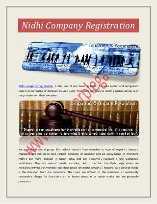 Nidhi Company Registration
Nidhi company registration is the one of non banking Indian Finance sector and recognized
under section 620A of the Business Act, 1956. Their core company is lending and obtaining cash
only in between their members.
You can do financial group like collect deposit from member in type of repaired deposit,
repeating deposit, open cost savings accounts of member and go away loans to members
Nidhi’s are more popular in South India and are extremely localized single workplace
institutions. They are mutual benefit societies, due to the fact that their negotiations are
restricted only to the member; and donation is limited to persons. The principal source of funds
is the donation from the members. The loans are offered to the members at reasonably
reasonable charge for function such as house structure or repair works and are generally
protected.
 