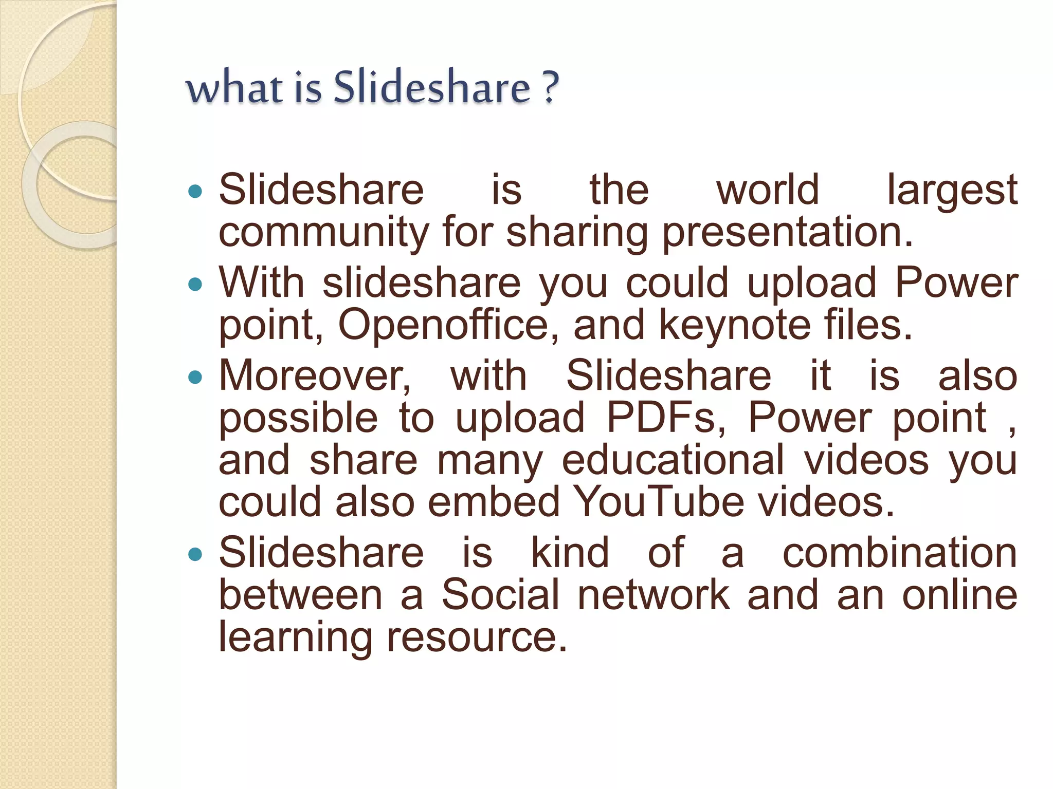 what is Slideshare ?
 Slideshare is the world largest
community for sharing presentation.
 With slideshare you could upload Power
point, Openoffice, and keynote files.
 Moreover, with Slideshare it is also
possible to upload PDFs, Power point ,
and share many educational videos you
could also embed YouTube videos.
 Slideshare is kind of a combination
between a Social network and an online
learning resource.
 