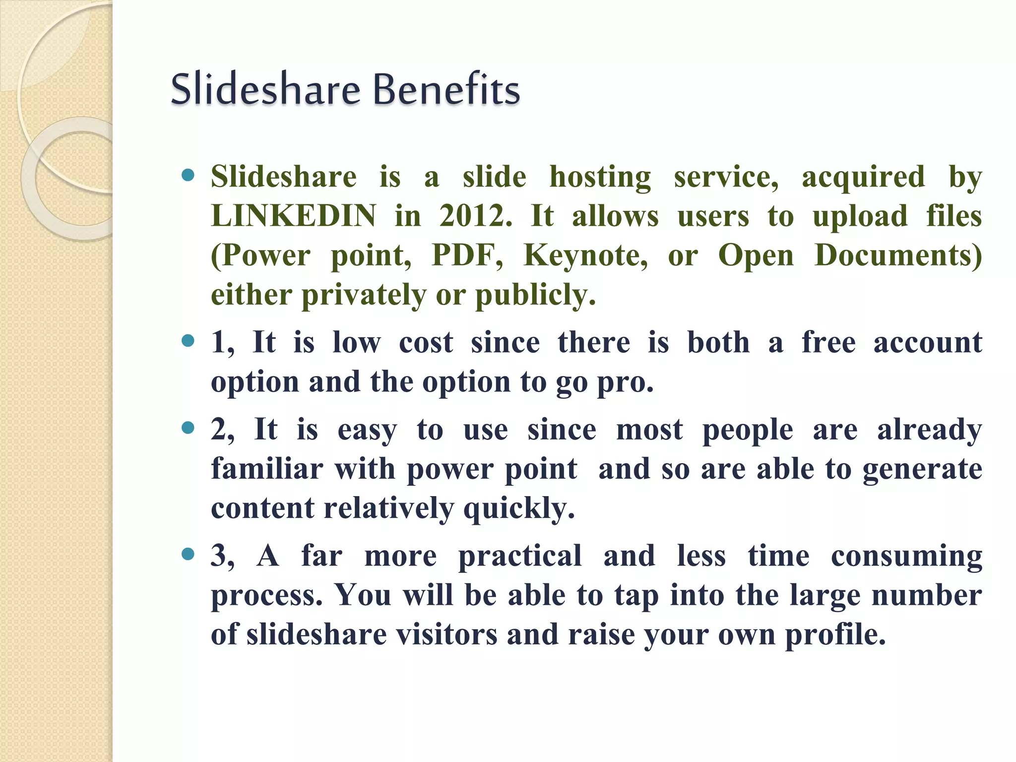 Slideshare Benefits
 Slideshare is a slide hosting service, acquired by
LINKEDIN in 2012. It allows users to upload files
(Power point, PDF, Keynote, or Open Documents)
either privately or publicly.
 1, It is low cost since there is both a free account
option and the option to go pro.
 2, It is easy to use since most people are already
familiar with power point and so are able to generate
content relatively quickly.
 3, A far more practical and less time consuming
process. You will be able to tap into the large number
of slideshare visitors and raise your own profile.
 