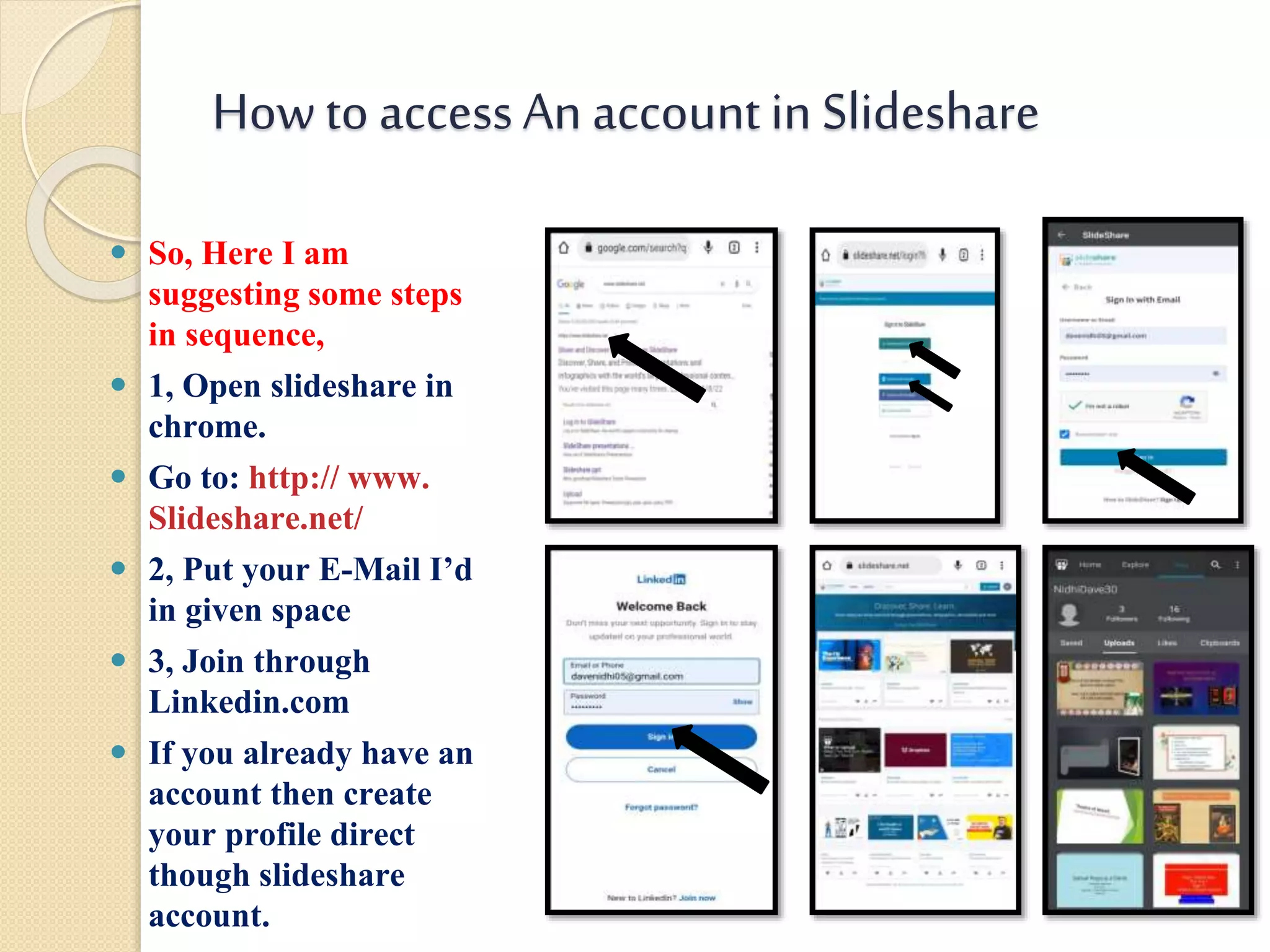 Howto accessAn account in Slideshare
 So, Here I am
suggesting some steps
in sequence,
 1, Open slideshare in
chrome.
 Go to: http:// www.
Slideshare.net/
 2, Put your E-Mail I’d
in given space
 3, Join through
Linkedin.com
 If you already have an
account then create
your profile direct
though slideshare
account.
 